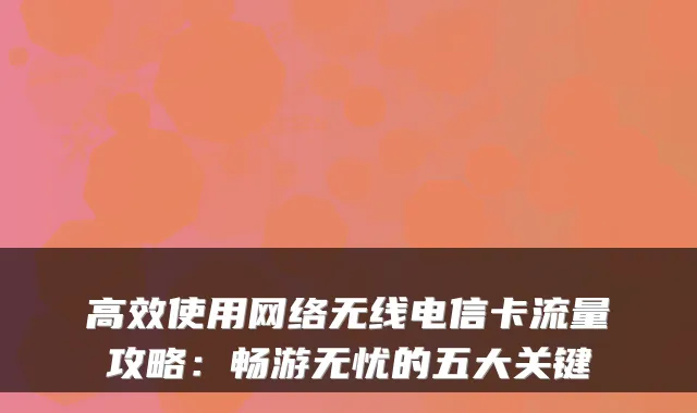 高效使用网络无线电信卡流量攻略:畅游无忧的五大关键