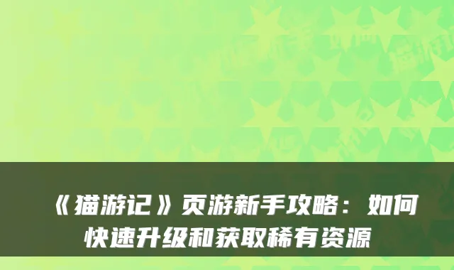 《猫游记》页游新手攻略：如何快速升级和获取稀有资源