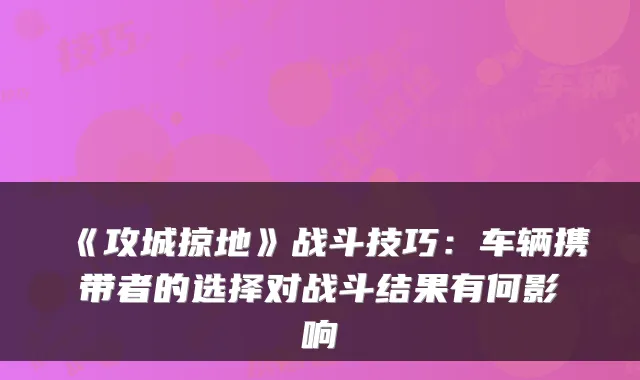《攻城掠地》战斗技巧：车辆携带者的选择对战斗结果有何影响