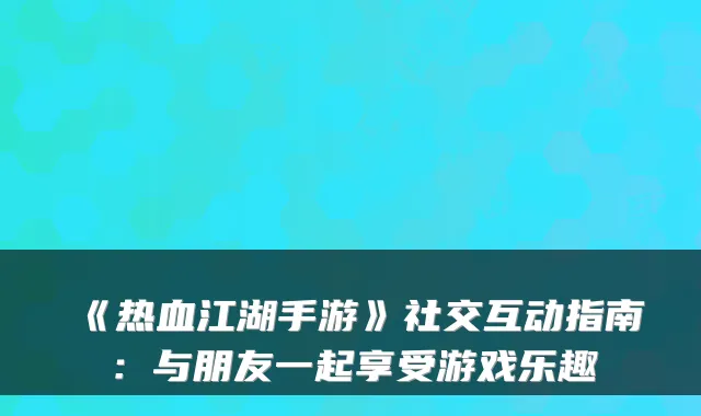 《热血江湖手游》社交互动指南:与朋友一起享受游戏乐趣