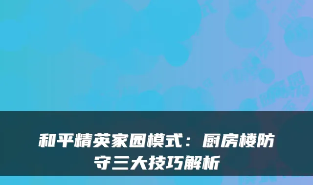 和平精英家园模式:厨房楼防守三大技巧解析