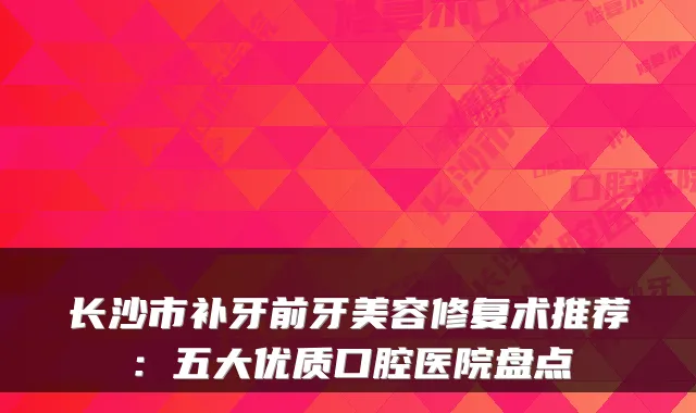 长沙市补牙前牙美容修复术推荐:五大优质口腔医院盘点