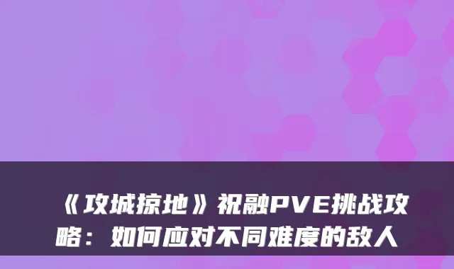 《攻城掠地》祝融PVE挑战攻略：如何应对不同难度的敌人