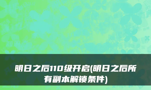 明日之后110级开启(明日之后所有副本解锁条件)
