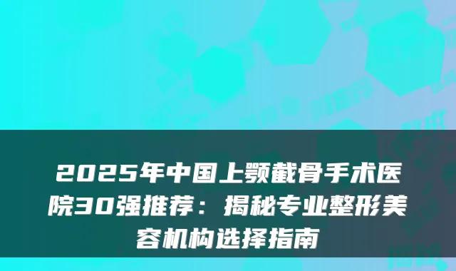 2025年中国上颚截骨手术医院30强推荐：揭秘专业整形美容机构选择指南
