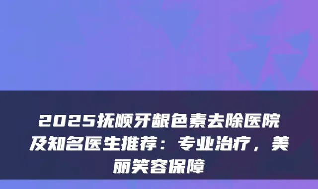 2025抚顺牙龈色素去除医院及知名医生推荐：专业，美丽笑容保障