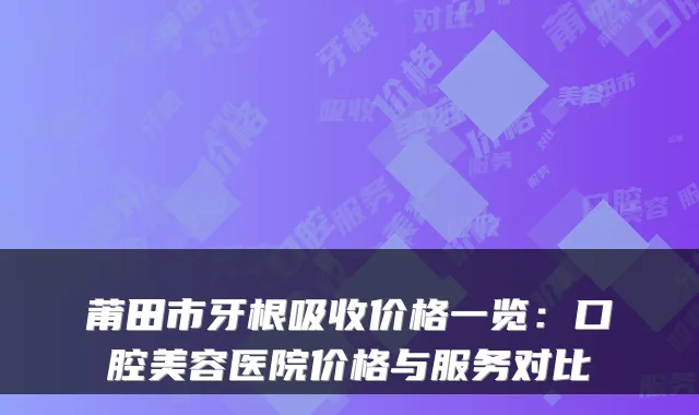 莆田市牙根吸收价格一览：口腔美容医院价格与服务对比