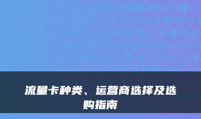 流量卡种类、运营商选择及选购指南