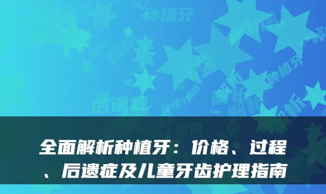 全面解析种植牙：价格、过程、后遗症及儿童牙齿护理指南