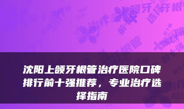 沈阳上颌牙根管医院口碑排行前十强推荐，专业选择指南