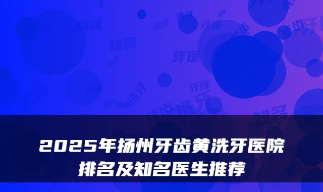 2025年扬州牙齿黄洗牙医院排名及知名医生推荐