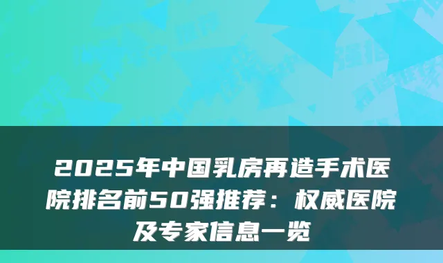 2025年中国乳房再造手术医院排名前50强推荐：医院及专家信息一览