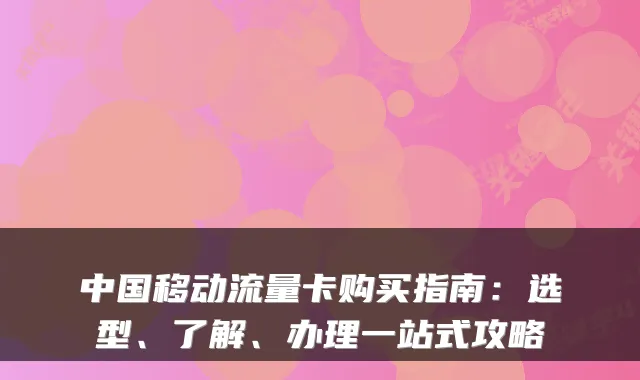 中国移动流量卡购买指南：选型、了解、办理一站式攻略