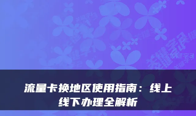 流量卡换地区使用指南：线上线下办理全解析
