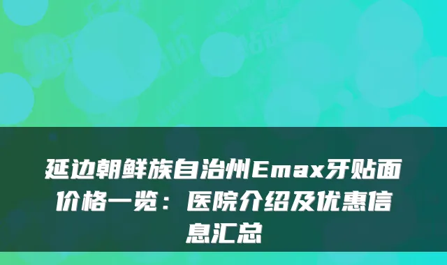 延边朝鲜族自治州Emax牙贴面价格一览：医院介绍及优惠信息汇总
