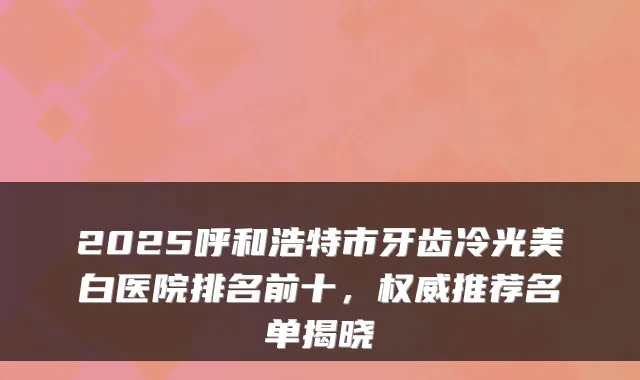 2025呼和浩特市牙齿冷光美白医院排名前十,推荐名单揭晓