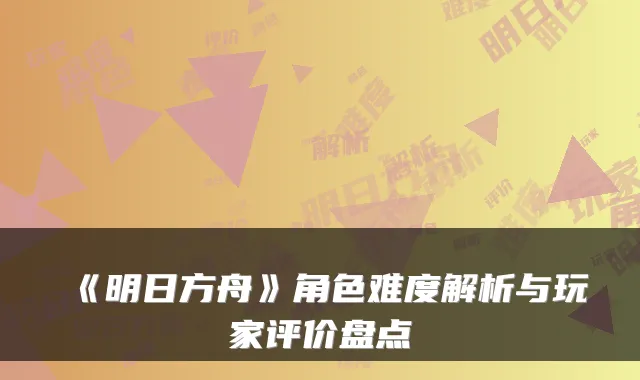 《明日方舟》角色难度解析与玩家评价盘点