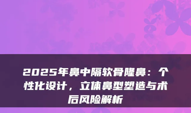 2025年鼻中隔软骨隆鼻:个性化设计,立体鼻型塑造与术后风险解析