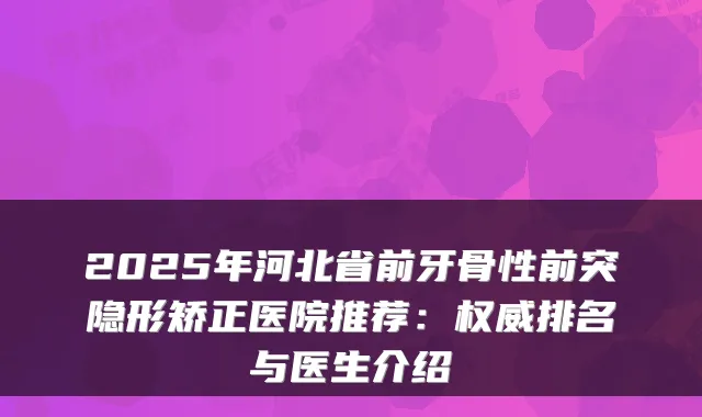 2025年河北省前牙骨性前突隐形矫正医院推荐:排名与医生介绍