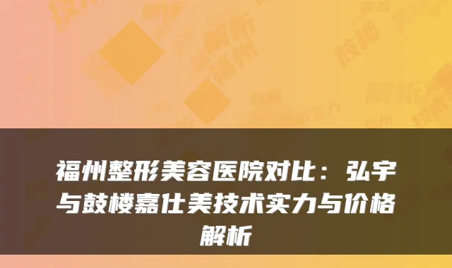 福州整形美容医院对比:弘宇与鼓楼嘉仕美技术实力与价格解析