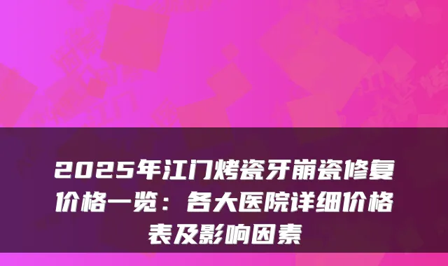2025年江门烤瓷牙崩瓷修复价格一览:各大医院详细价格表及影响因素