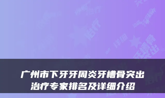 广州市下牙牙周炎牙槽骨突出专家排名及详细介绍