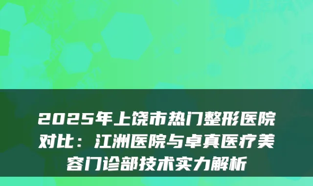 2025年上饶市热门整形医院对比:江洲医院与卓真医疗美容门诊部技术实力解析
