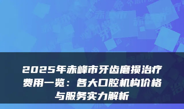 2025年赤峰市牙齿磨损费用一览:各大口腔机构价格与服务实力解析