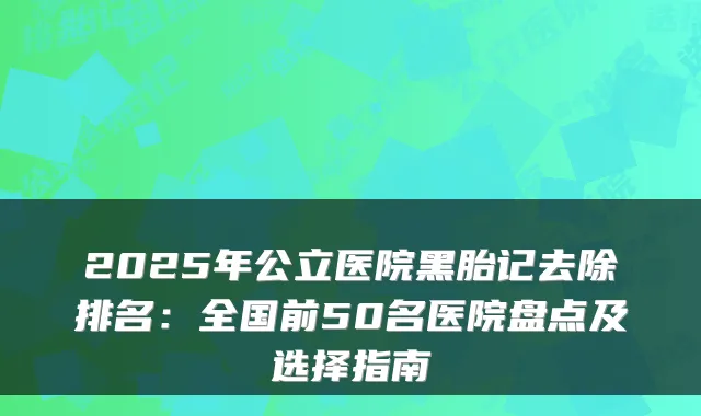 2025年公立医院黑胎记去除排名：全国前50名医院盘点及选择指南