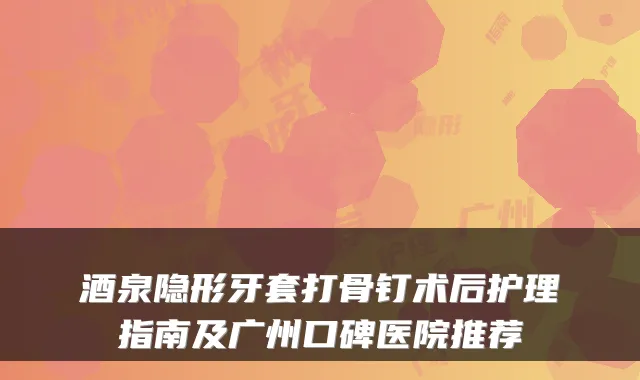 酒泉隐形牙套打骨钉术后护理指南及广州口碑医院推荐