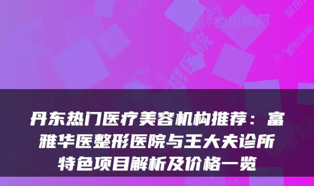 丹东热门医疗美容机构推荐：富雅华医整形医院与王大夫诊所特色项目解析及价格一览