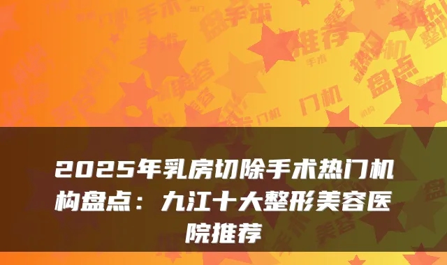 2025年乳房切除手术热门机构盘点:九江十大整形美容医院推荐
