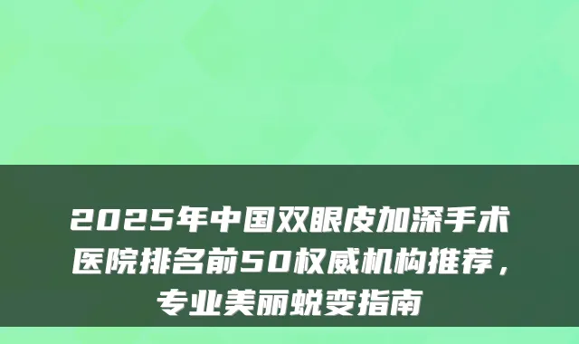 2025年中国双眼皮加深手术医院排名前50机构推荐，专业美丽蜕变指南