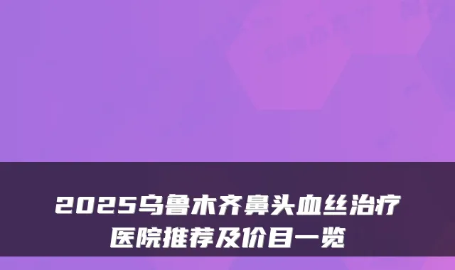 2025乌鲁木齐鼻头血丝医院推荐及价目一览