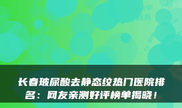 长春玻尿酸去静态纹热门医院排名：网友亲测好评榜单揭晓！