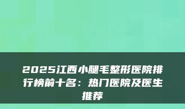 2025江西小腿毛整形医院排行榜前十名:热门医院及医生推荐
