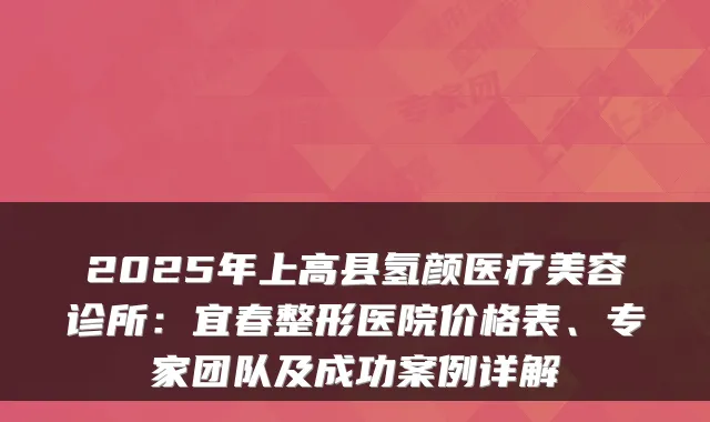 2025年上高县氢颜医疗美容诊所：宜春整形医院价格表、专家团队及成功案例详解