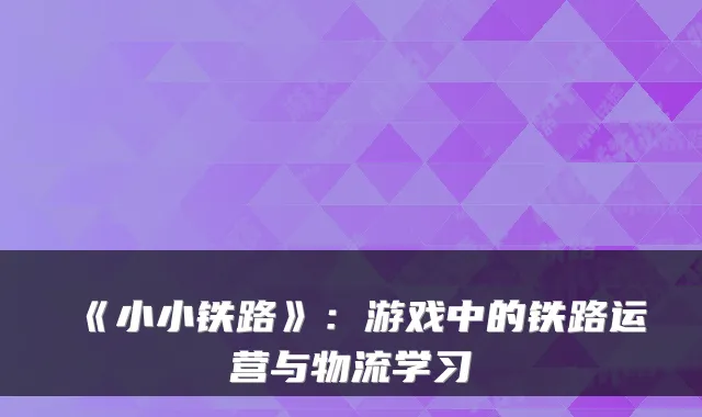 《小小铁路》：游戏中的铁路运营与物流学习