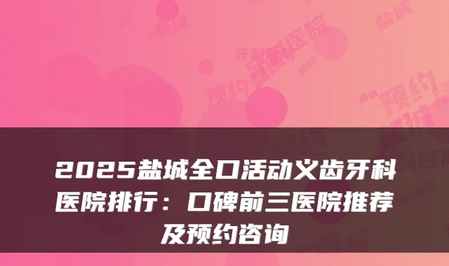 2025盐城全口活动义齿牙科医院排行:口碑前三医院推荐及预约咨询