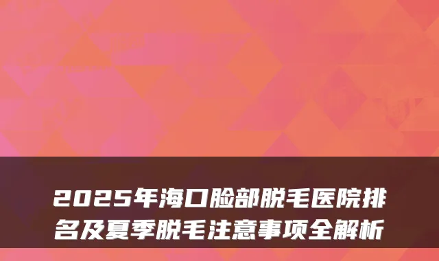 2025年海口脸部脱毛医院排名及夏季脱毛注意事项全解析