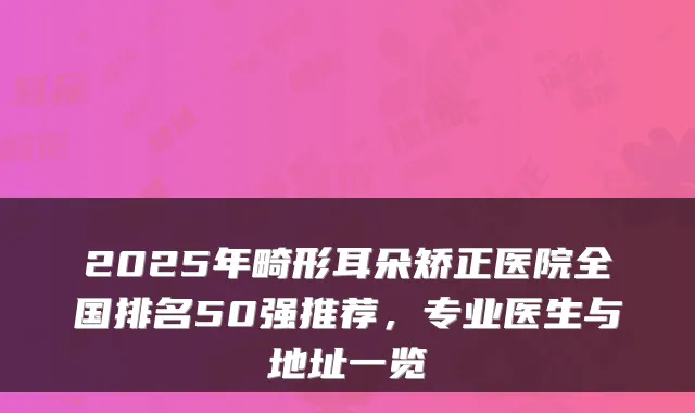 2025年畸形耳朵矫正医院全国排名50强推荐,专业医生与地址一览