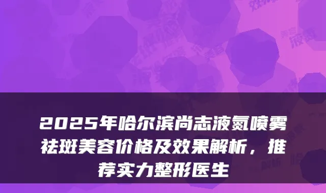 2025年哈尔滨尚志液氮喷雾祛斑美容价格及效果解析,推荐实力整形医生