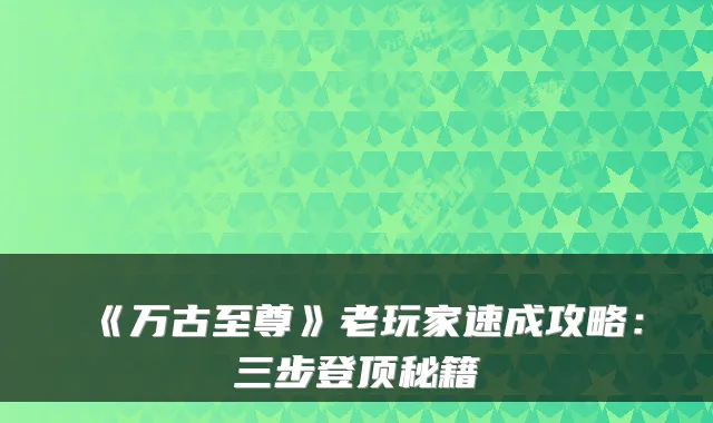 《万古至尊》老玩家速成攻略：三步登顶秘籍