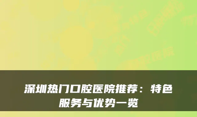 深圳热门口腔医院推荐:特色服务与优势一览