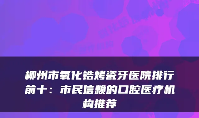 柳州市氧化锆烤瓷牙医院排行前十:市民信赖的口腔医疗机构推荐