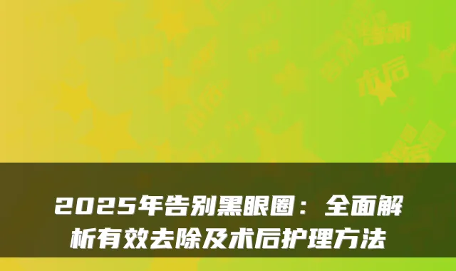 2025年告别黑眼圈：全面解析有效去除及术后护理方法