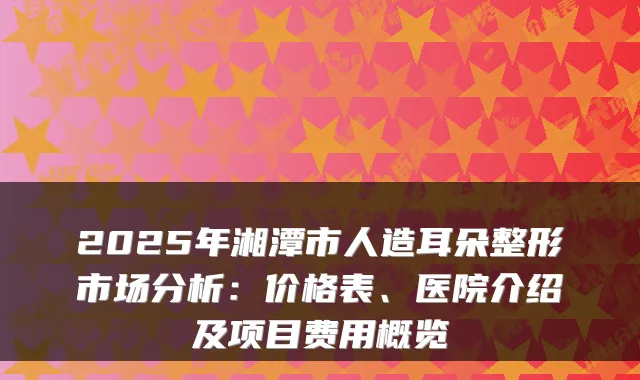2025年湘潭市人造耳朵整形市场分析:价格表、医院介绍及项目费用概览