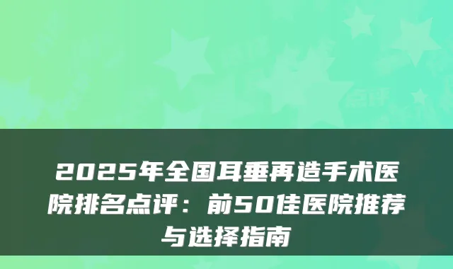 2025年全国耳垂再造手术医院排名点评:前50佳医院推荐与选择指南