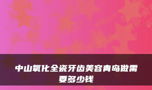 中山氧化全瓷牙齿美容青岛做需要多少钱