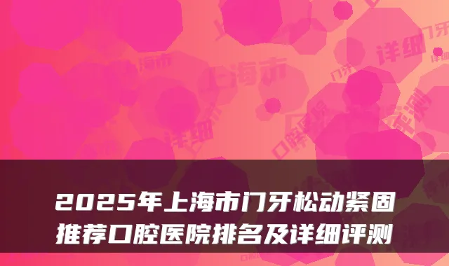 2025年上海市门牙松动紧固推荐口腔医院排名及详细评测